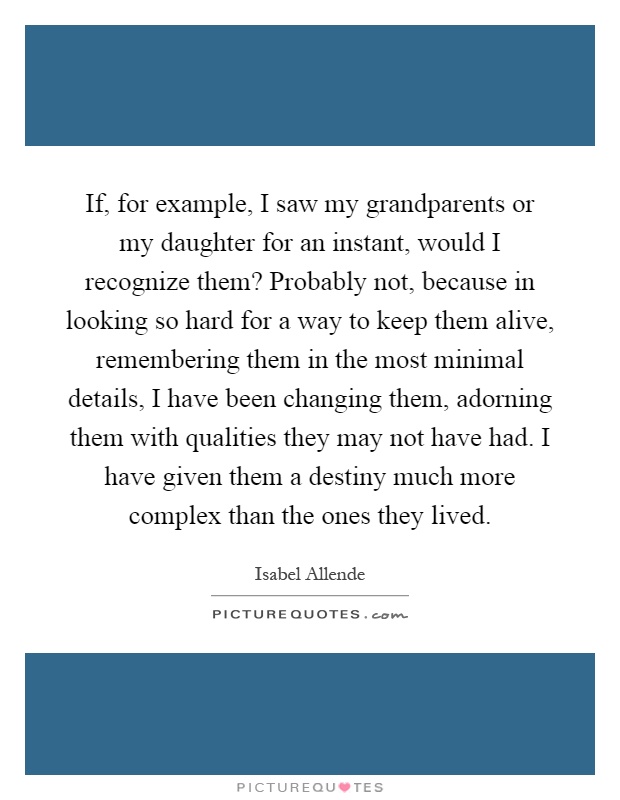 If, for example, I saw my grandparents or my daughter for an instant, would I recognize them? Probably not, because in looking so hard for a way to keep them alive, remembering them in the most minimal details, I have been changing them, adorning them with qualities they may not have had. I have given them a destiny much more complex than the ones they lived Picture Quote #1