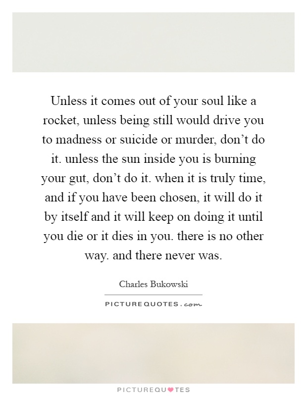 Unless it comes out of your soul like a rocket, unless being still would drive you to madness or suicide or murder, don't do it. unless the sun inside you is burning your gut, don't do it. when it is truly time, and if you have been chosen, it will do it by itself and it will keep on doing it until you die or it dies in you. there is no other way. and there never was Picture Quote #1