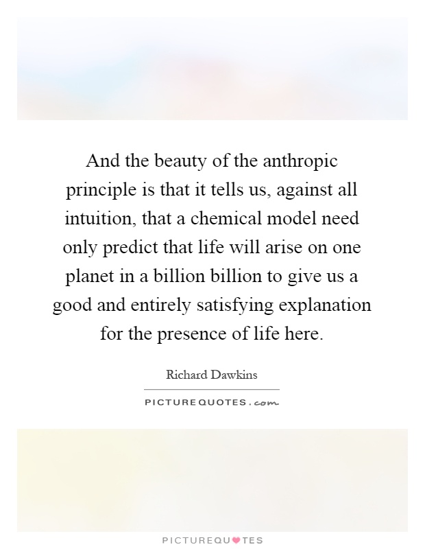 And the beauty of the anthropic principle is that it tells us, against all intuition, that a chemical model need only predict that life will arise on one planet in a billion billion to give us a good and entirely satisfying explanation for the presence of life here Picture Quote #1