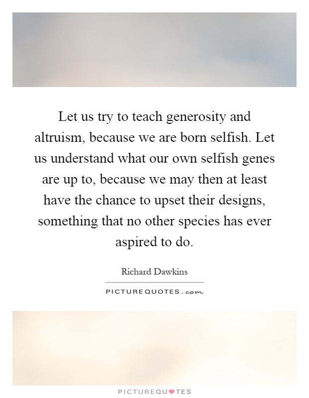 Let us try to teach generosity and altruism, because we are born selfish. Let us understand what our own selfish genes are up to, because we may then at least have the chance to upset their designs, something that no other species has ever aspired to do Picture Quote #1