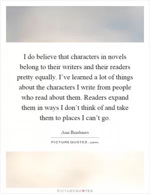I do believe that characters in novels belong to their writers and their readers pretty equally. I’ve learned a lot of things about the characters I write from people who read about them. Readers expand them in ways I don’t think of and take them to places I can’t go Picture Quote #1
