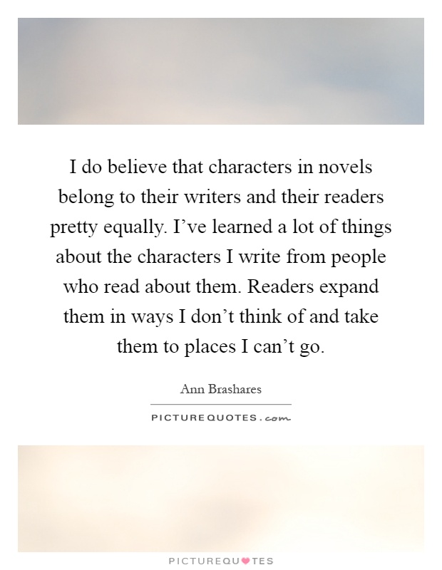 I do believe that characters in novels belong to their writers and their readers pretty equally. I've learned a lot of things about the characters I write from people who read about them. Readers expand them in ways I don't think of and take them to places I can't go Picture Quote #1
