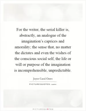 For the writer, the serial killer is, abstractly, an analogue of the imagination’s caprices and amorality; the sense that, no matter the dictates and even the wishes of the conscious social self, the life or will or purpose of the imagination is incomprehensible, unpredictable Picture Quote #1