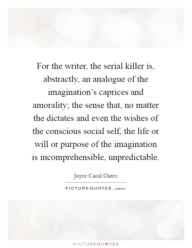 For the writer, the serial killer is, abstractly, an analogue of the imagination's caprices and amorality; the sense that, no matter the dictates and even the wishes of the conscious social self, the life or will or purpose of the imagination is incomprehensible, unpredictable Picture Quote #1