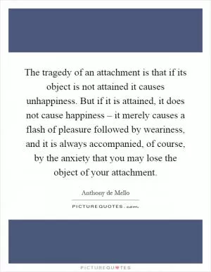 The tragedy of an attachment is that if its object is not attained it causes unhappiness. But if it is attained, it does not cause happiness – it merely causes a flash of pleasure followed by weariness, and it is always accompanied, of course, by the anxiety that you may lose the object of your attachment Picture Quote #1