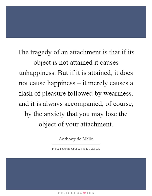 The tragedy of an attachment is that if its object is not attained it causes unhappiness. But if it is attained, it does not cause happiness – it merely causes a flash of pleasure followed by weariness, and it is always accompanied, of course, by the anxiety that you may lose the object of your attachment Picture Quote #1
