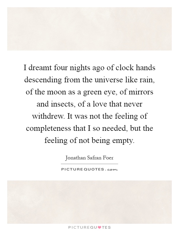 I dreamt four nights ago of clock hands descending from the universe like rain, of the moon as a green eye, of mirrors and insects, of a love that never withdrew. It was not the feeling of completeness that I so needed, but the feeling of not being empty Picture Quote #1