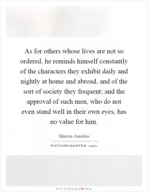 As for others whose lives are not so ordered, he reminds himself constantly of the characters they exhibit daily and nightly at home and abroad, and of the sort of society they frequent; and the approval of such men, who do not even stand well in their own eyes, has no value for him Picture Quote #1