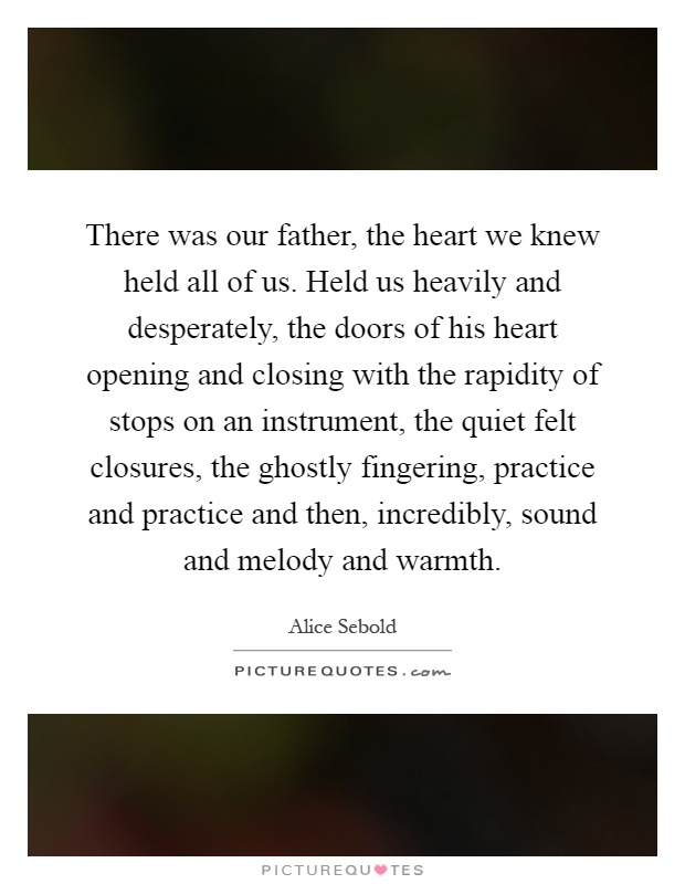 There was our father, the heart we knew held all of us. Held us heavily and desperately, the doors of his heart opening and closing with the rapidity of stops on an instrument, the quiet felt closures, the ghostly fingering, practice and practice and then, incredibly, sound and melody and warmth Picture Quote #1