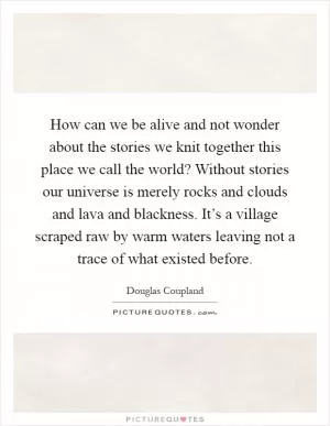 How can we be alive and not wonder about the stories we knit together this place we call the world? Without stories our universe is merely rocks and clouds and lava and blackness. It’s a village scraped raw by warm waters leaving not a trace of what existed before Picture Quote #1