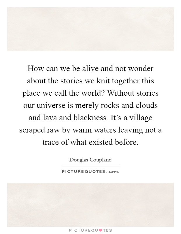 How can we be alive and not wonder about the stories we knit together this place we call the world? Without stories our universe is merely rocks and clouds and lava and blackness. It's a village scraped raw by warm waters leaving not a trace of what existed before Picture Quote #1