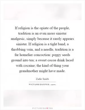 If religion is the opiate of the people, tradition is an even more sinister analgesic, simply because it rarely appears sinister. If religion is a tight band, a throbbing vein, and a needle, tradition is a far homelier concoction: poppy seeds ground into tea; a sweet cocoa drink laced with cocaine; the kind of thing your grandmother might have made Picture Quote #1