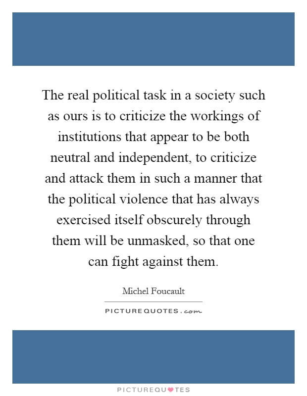 The real political task in a society such as ours is to criticize the workings of institutions that appear to be both neutral and independent, to criticize and attack them in such a manner that the political violence that has always exercised itself obscurely through them will be unmasked, so that one can fight against them Picture Quote #1