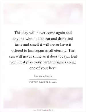 This day will never come again and anyone who fails to eat and drink and taste and smell it will never have it offered to him again in all eternity. The sun will never shine as it does today... But you must play your part and sing a song, one of your best Picture Quote #1