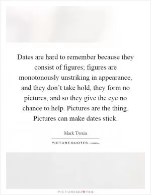 Dates are hard to remember because they consist of figures; figures are monotonously unstriking in appearance, and they don’t take hold, they form no pictures, and so they give the eye no chance to help. Pictures are the thing. Pictures can make dates stick Picture Quote #1