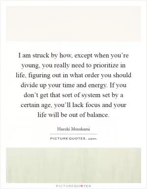 I am struck by how, except when you’re young, you really need to prioritize in life, figuring out in what order you should divide up your time and energy. If you don’t get that sort of system set by a certain age, you’ll lack focus and your life will be out of balance Picture Quote #1
