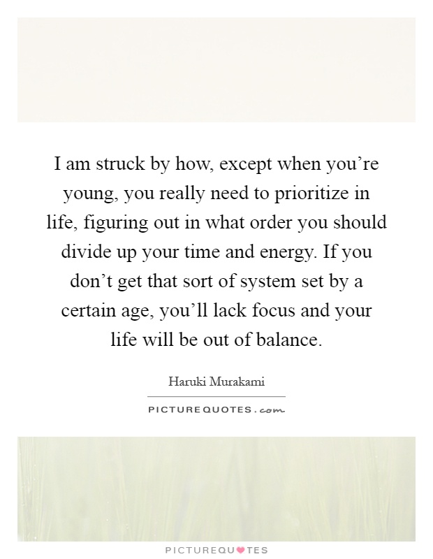 I am struck by how, except when you're young, you really need to prioritize in life, figuring out in what order you should divide up your time and energy. If you don't get that sort of system set by a certain age, you'll lack focus and your life will be out of balance Picture Quote #1