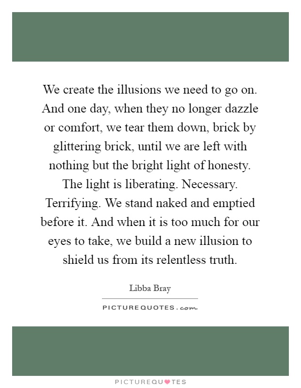 We create the illusions we need to go on. And one day, when they no longer dazzle or comfort, we tear them down, brick by glittering brick, until we are left with nothing but the bright light of honesty. The light is liberating. Necessary. Terrifying. We stand naked and emptied before it. And when it is too much for our eyes to take, we build a new illusion to shield us from its relentless truth Picture Quote #1