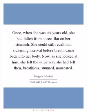 Once, when she was six years old, she had fallen from a tree, flat on her stomach. She could still recall that sickening interval before breath came back into her body. Now, as she looked at him, she felt the same way she had felt then, breathless, stunned, nauseated Picture Quote #1