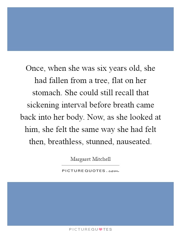 Once, when she was six years old, she had fallen from a tree, flat on her stomach. She could still recall that sickening interval before breath came back into her body. Now, as she looked at him, she felt the same way she had felt then, breathless, stunned, nauseated Picture Quote #1