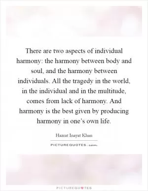 There are two aspects of individual harmony: the harmony between body and soul, and the harmony between individuals. All the tragedy in the world, in the individual and in the multitude, comes from lack of harmony. And harmony is the best given by producing harmony in one’s own life Picture Quote #1