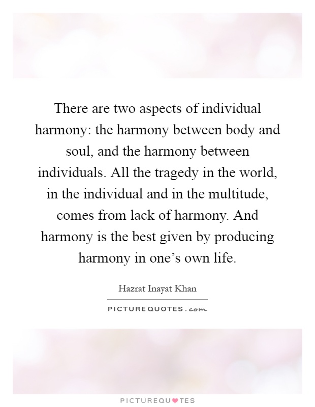 There are two aspects of individual harmony: the harmony between body and soul, and the harmony between individuals. All the tragedy in the world, in the individual and in the multitude, comes from lack of harmony. And harmony is the best given by producing harmony in one's own life Picture Quote #1