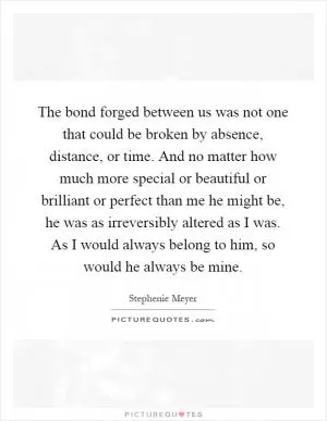 The bond forged between us was not one that could be broken by absence, distance, or time. And no matter how much more special or beautiful or brilliant or perfect than me he might be, he was as irreversibly altered as I was. As I would always belong to him, so would he always be mine Picture Quote #1