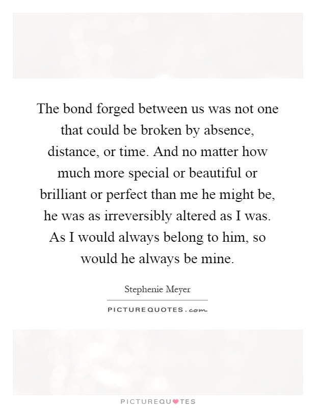 The bond forged between us was not one that could be broken by absence, distance, or time. And no matter how much more special or beautiful or brilliant or perfect than me he might be, he was as irreversibly altered as I was. As I would always belong to him, so would he always be mine Picture Quote #1