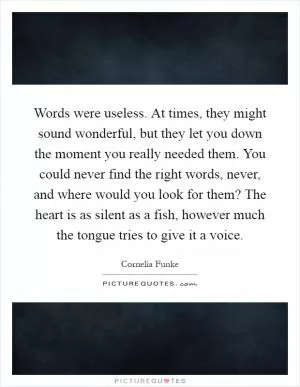 Words were useless. At times, they might sound wonderful, but they let you down the moment you really needed them. You could never find the right words, never, and where would you look for them? The heart is as silent as a fish, however much the tongue tries to give it a voice Picture Quote #1