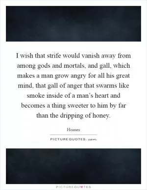 I wish that strife would vanish away from among gods and mortals, and gall, which makes a man grow angry for all his great mind, that gall of anger that swarms like smoke inside of a man’s heart and becomes a thing sweeter to him by far than the dripping of honey Picture Quote #1
