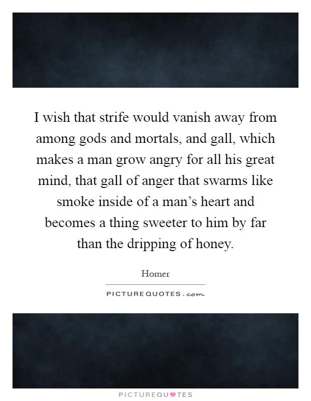 I wish that strife would vanish away from among gods and mortals, and gall, which makes a man grow angry for all his great mind, that gall of anger that swarms like smoke inside of a man's heart and becomes a thing sweeter to him by far than the dripping of honey Picture Quote #1