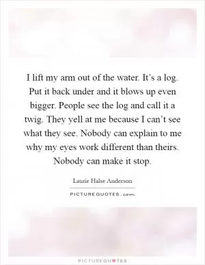 I lift my arm out of the water. It’s a log. Put it back under and it blows up even bigger. People see the log and call it a twig. They yell at me because I can’t see what they see. Nobody can explain to me why my eyes work different than theirs. Nobody can make it stop Picture Quote #1