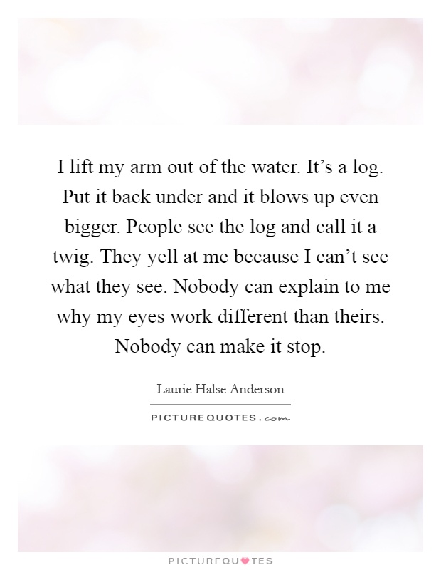 I lift my arm out of the water. It's a log. Put it back under and it blows up even bigger. People see the log and call it a twig. They yell at me because I can't see what they see. Nobody can explain to me why my eyes work different than theirs. Nobody can make it stop Picture Quote #1