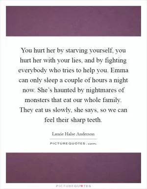 You hurt her by starving yourself, you hurt her with your lies, and by fighting everybody who tries to help you. Emma can only sleep a couple of hours a night now. She’s haunted by nightmares of monsters that eat our whole family. They eat us slowly, she says, so we can feel their sharp teeth Picture Quote #1