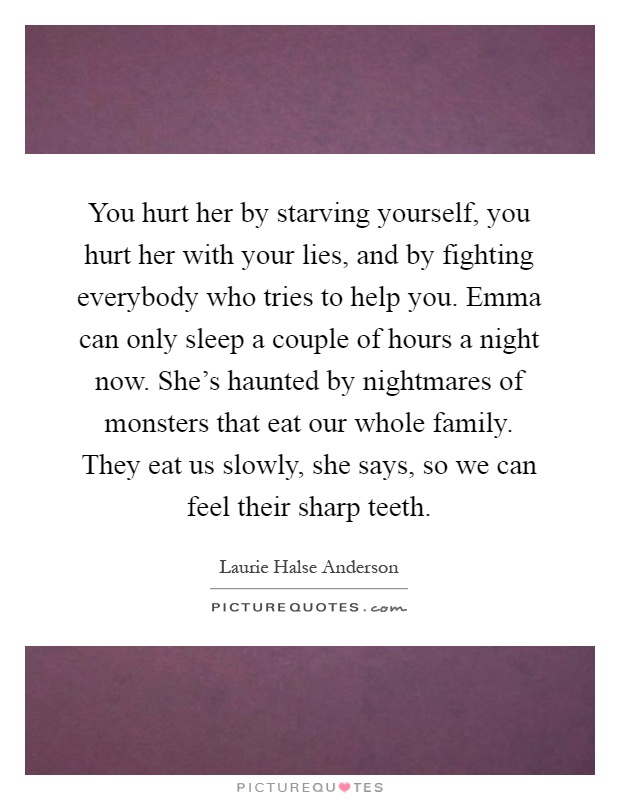 You hurt her by starving yourself, you hurt her with your lies, and by fighting everybody who tries to help you. Emma can only sleep a couple of hours a night now. She's haunted by nightmares of monsters that eat our whole family. They eat us slowly, she says, so we can feel their sharp teeth Picture Quote #1