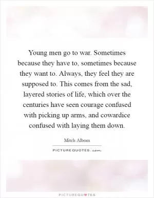 Young men go to war. Sometimes because they have to, sometimes because they want to. Always, they feel they are supposed to. This comes from the sad, layered stories of life, which over the centuries have seen courage confused with picking up arms, and cowardice confused with laying them down Picture Quote #1