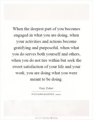 When the deepest part of you becomes engaged in what you are doing, when your activities and actions become gratifying and purposeful, when what you do serves both yourself and others, when you do not tire within but seek the sweet satisfaction of your life and your work, you are doing what you were meant to be doing Picture Quote #1