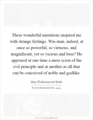 These wonderful narrations inspired me with strange feelings. Was man, indeed, at once so powerful, so virtuous, and magnificent, yet so vicious and base? He appeared at one time a mere scion of the evil principle and at another as all that can be conceived of noble and godlike Picture Quote #1