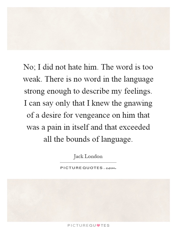 No; I did not hate him. The word is too weak. There is no word in the language strong enough to describe my feelings. I can say only that I knew the gnawing of a desire for vengeance on him that was a pain in itself and that exceeded all the bounds of language Picture Quote #1