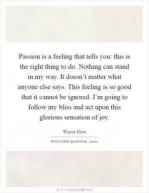 Passion is a feeling that tells you: this is the right thing to do. Nothing can stand in my way. It doesn’t matter what anyone else says. This feeling is so good that it cannot be ignored. I’m going to follow my bliss and act upon this glorious sensation of joy Picture Quote #1
