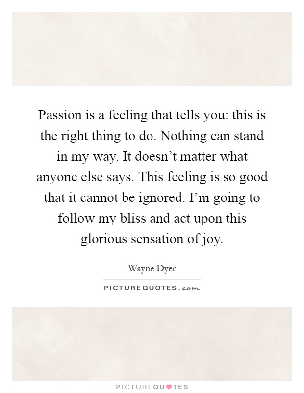 Passion is a feeling that tells you: this is the right thing to do. Nothing can stand in my way. It doesn't matter what anyone else says. This feeling is so good that it cannot be ignored. I'm going to follow my bliss and act upon this glorious sensation of joy Picture Quote #1