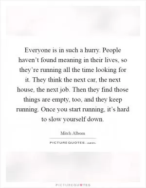 Everyone is in such a hurry. People haven’t found meaning in their lives, so they’re running all the time looking for it. They think the next car, the next house, the next job. Then they find those things are empty, too, and they keep running. Once you start running, it’s hard to slow yourself down Picture Quote #1