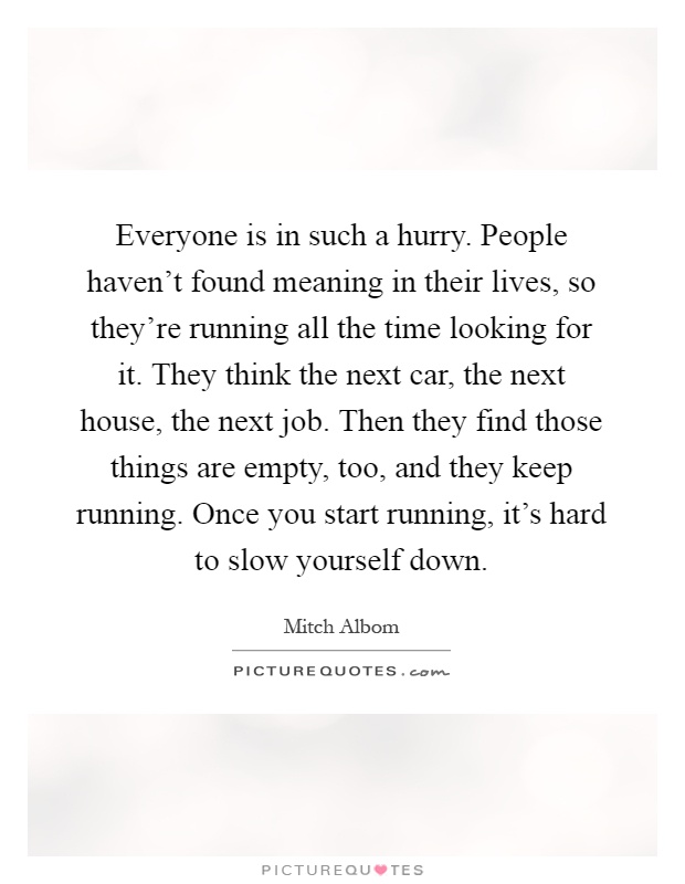 Everyone is in such a hurry. People haven't found meaning in their lives, so they're running all the time looking for it. They think the next car, the next house, the next job. Then they find those things are empty, too, and they keep running. Once you start running, it's hard to slow yourself down Picture Quote #1