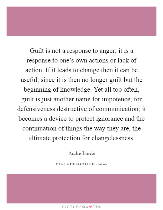 Guilt is not a response to anger; it is a response to one's own actions or lack of action. If it leads to change then it can be useful, since it is then no longer guilt but the beginning of knowledge. Yet all too often, guilt is just another name for impotence, for defensiveness destructive of communication; it becomes a device to protect ignorance and the continuation of things the way they are, the ultimate protection for changelessness Picture Quote #1