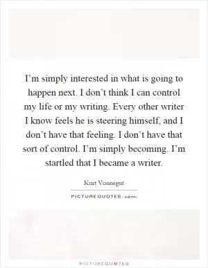 I’m simply interested in what is going to happen next. I don’t think I can control my life or my writing. Every other writer I know feels he is steering himself, and I don’t have that feeling. I don’t have that sort of control. I’m simply becoming. I’m startled that I became a writer Picture Quote #1