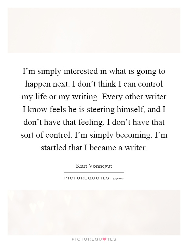 I'm simply interested in what is going to happen next. I don't think I can control my life or my writing. Every other writer I know feels he is steering himself, and I don't have that feeling. I don't have that sort of control. I'm simply becoming. I'm startled that I became a writer Picture Quote #1