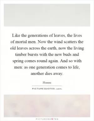 Like the generations of leaves, the lives of mortal men. Now the wind scatters the old leaves across the earth, now the living timber bursts with the new buds and spring comes round again. And so with men: as one generation comes to life, another dies away Picture Quote #1