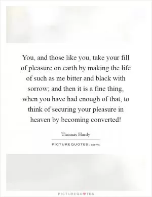 You, and those like you, take your fill of pleasure on earth by making the life of such as me bitter and black with sorrow; and then it is a fine thing, when you have had enough of that, to think of securing your pleasure in heaven by becoming converted! Picture Quote #1
