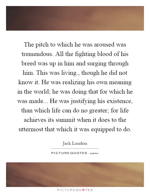 The pitch to which he was aroused was tremendous. All the fighting blood of his breed was up in him and surging through him. This was living., though he did not know it. He was realizing his own meaning in the world; he was doing that for which he was made... He was justifying his existence, than which life can do no greater; for life achieves its summit when it does to the uttermost that which it was equipped to do Picture Quote #1