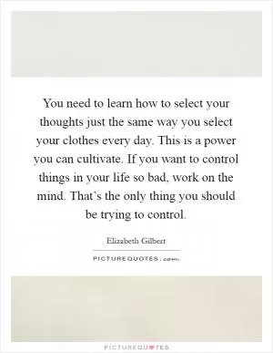 You need to learn how to select your thoughts just the same way you select your clothes every day. This is a power you can cultivate. If you want to control things in your life so bad, work on the mind. That’s the only thing you should be trying to control Picture Quote #1